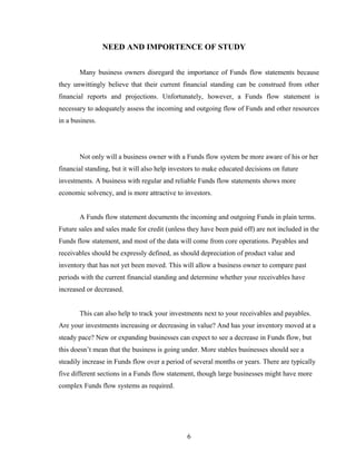 NEED AND IMPORTENCE OF STUDY
Many business owners disregard the importance of Funds flow statements because
they unwittingly believe that their current financial standing can be construed from other
financial reports and projections. Unfortunately, however, a Funds flow statement is
necessary to adequately assess the incoming and outgoing flow of Funds and other resources
in a business.
Not only will a business owner with a Funds flow system be more aware of his or her
financial standing, but it will also help investors to make educated decisions on future
investments. A business with regular and reliable Funds flow statements shows more
economic solvency, and is more attractive to investors.
A Funds flow statement documents the incoming and outgoing Funds in plain terms.
Future sales and sales made for credit (unless they have been paid off) are not included in the
Funds flow statement, and most of the data will come from core operations. Payables and
receivables should be expressly defined, as should depreciation of product value and
inventory that has not yet been moved. This will allow a business owner to compare past
periods with the current financial standing and determine whether your receivables have
increased or decreased.
This can also help to track your investments next to your receivables and payables.
Are your investments increasing or decreasing in value? And has your inventory moved at a
steady pace? New or expanding businesses can expect to see a decrease in Funds flow, but
this doesn’t mean that the business is going under. More stables businesses should see a
steadily increase in Funds flow over a period of several months or years. There are typically
five different sections in a Funds flow statement, though large businesses might have more
complex Funds flow systems as required.
6
 