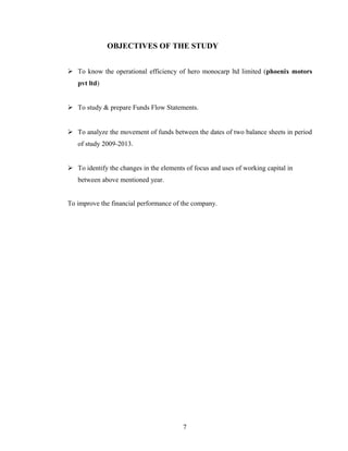 OBJECTIVES OF THE STUDY
 To know the operational efficiency of hero monocarp ltd limited (phoenix motors
pvt ltd)
 To study & prepare Funds Flow Statements.
 To analyze the movement of funds between the dates of two balance sheets in period
of study 2009-2013.
 To identify the changes in the elements of focus and uses of working capital in
between above mentioned year.
To improve the financial performance of the company.
7
 