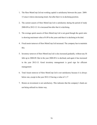 1. The Hero MotoCorp Ltd net working capital is satisfactory between the years 2009-
13 since it shows decreasing trend ; but after that it is in declining position.
2. The current assects of Hero MotoCorp Ltd is satisfactory during the period of study
2008-09 to 2012-13. It is increased but after that it is declining.
3. The average quick assects of Hero MotoCorp Ltd is not good though the quick ratio
is showing maximum value of 6.09 in the years and then it is declining to be deal.
4. Fixed assets turnover of Hero MotoCorp Ltd increased. The company has to maintain
this.
5. Inventory turnover of Hero MotoCorp Ltd is also increased gradually, without any fit
falls up to 2008-09. But in the year 2008-09 it is declined, and again it has increased
in the year 2012-13. Good inventory management is good sign for efficient
management
6. Total Assets turnover of Hero MotoCorp Ltd is not satisfactory because it is always
below one, except in the year 2012-13 having a value of 1.17
7. Return on investment is not satisfactory. This indicates that the company’s funds are
not being utilized in a better way.
79
 