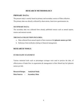 RESEARCH METHODOLOGY
PRIMARY DATA:
The present study is mainly based on primary and secondary sources of Data collection.
The primary data was directly collected by observations, Interviews questionnaire etc.
SECONDARY DATA:
The secondary data was collected form already published sources such as annual reports,
returns and internal records.
THE DATA COLLECTION INCLUDES:
a. Data collected from annual reports of hero motorcar ltd (phoenix motors pvt ltd).
b. Reference form textbooks relating to financial management.
RESEARCH TOOLS:
FUNDS FLOW STATEMENT
Various statistical tools such as percentages averages were used to process the date, of
effectiveness of funds flow in organization & management in Hero MotoCorp Ltd (phoenix
motors pvt ltd).
Research Design: Analytical Study
Data Sources : Secondary Data
8
 