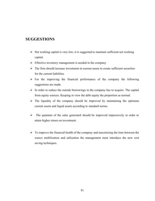 SUGGESTIONS
 Net working capital is very low; it is suggested to maintain sufficient net working
capital.
 Effective inventory management is needed in the company
 The firm should increase investment in current assets to create sufficient securities
for the current liabilities
 For the improving the financial performance of the company the following
suggestions are made.
 In order to reduce the outside borrowings in the company has to acquire. The capital
from equity sources. Keeping in view the debt equity the proportion as normal.
 The liquidity of the company should be improved by maintaining the optimum
current assets and liquid assets according to standard norms.
 The quantum of the sales generated should be improved impressively in order to
attain higher return on investment.
 To improve the financial health of the company and maximizing the time between the
source mobilization and utilization the management must introduce the new cost
saving techniques.
81
 
