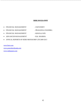 BIBLIOGRAPHY
• FINANCIAL MANAGEMENT - I.M.PANDEY
• FINANCIAL MANAGEMENT - PRASANNA CHANDRA
• FINANCIAL MANAGEMENT - KHAN & JAIN
• ADVANCED MANAGEMENT - R.K. SHARMA
• ANNUAL REPORTS OF HERO MOTOCORP LTD 2009-2013
www.hero.com
www.ponexherohonda.com
www.indianauto.com
82
 