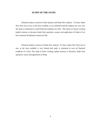 SCOPE OF THE STUDY
Financial analysis consists of ratio analysis and funds flow analysis. To know funds
flow from one to one, as the time available is very li8mite3d and the subjects are very vast,
the study is continued to overall financial condition of a firm. This study is to know working
capital increase or decrease funds from operation, sources and application of funds of m/s
hero motorcar ltd (phoenix motors pvt ltd).
Financial analysis consists of funds flow analysis. To know funds flow from one to
one, as the time available is very limited and study is continued to over all financial
condition of a firm. The study to know working capital increase or decrease, funds from
operation, source and application of funds
9
 
