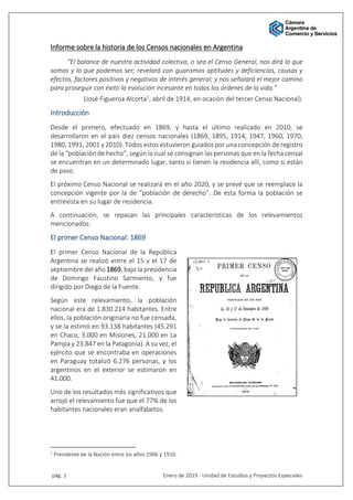 pág. 1 Enero de 2019 - Unidad de Estudios y Proyectos Especiales
Informe sobre la historia de los Censos nacionales en Argentina
“El balance de nuestra actividad colectiva, o sea el Censo General, nos dirá lo que
somos y lo que podemos ser; revelará con guarismos aptitudes y deficiencias, causas y
efectos, factores positivos y negativos de interés general; y nos señalará el mejor camino
para proseguir con éxito la evolución incesante en todos los órdenes de la vida.”
(José Figueroa Alcorta1, abril de 1914, en ocasión del tercer Censo Nacional).
Introducción
Desde el primero, efectuado en 1869, y hasta el último realizado en 2010, se
desarrollaron en el país diez censos nacionales (1869, 1895, 1914, 1947, 1960, 1970,
1980, 1991, 2001 y 2010). Todos estos estuvieron guiados por una concepción de registro
de la “población de hecho”, según la cual se consignan las personas que en la fecha censal
se encuentran en un determinado lugar, tanto si tienen la residencia allí, como si están
de paso.
El próximo Censo Nacional se realizará en el año 2020, y se prevé que se reemplace la
concepción vigente por la de “población de derecho”. De esta forma la población se
entrevista en su lugar de residencia.
A continuación, se repasan las principales características de los relevamientos
mencionados:
El primer Censo Nacional: 1869
El primer Censo Nacional de la República
Argentina se realizó entre el 15 y el 17 de
septiembre del año 1869, bajo la presidencia
de Domingo Faustino Sarmiento, y fue
dirigido por Diego de la Fuente.
Según este relevamiento, la población
nacional era de 1.830.214 habitantes. Entre
ellos, la población originaria no fue censada,
y se la estimó en 93.138 habitantes (45.291
en Chaco, 3.000 en Misiones, 21.000 en La
Pampa y 23.847 en la Patagonia). A su vez, el
ejército que se encontraba en operaciones
en Paraguay totalizó 6.276 personas, y los
argentinos en el exterior se estimaron en
41.000.
Uno de los resultados más significativos que
arrojó el relevamiento fue que el 77% de los
habitantes nacionales eran analfabetos.
1
Presidente de la Nación entre los años 1906 y 1910.
 