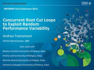 Decision OptimizationDecision Optimization
Concurrent Root Cut Loops
to Exploit Random
Performance Variability
Andrea Tramontani
CPLEX Optimization, IBM
Joint work with
Matteo Fischetti (University of Padova, Italy)
Andrea Lodi (University of Bologna, Italy)
Michele Monaci (University of Padova, Italy)
Domenico Salvagnin (University of Padova, Italy)
INFORMS Fall Conference 2013
 
