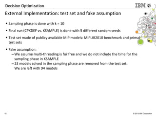 10 © 2013 IBM Corporation
Decision OptimizationDecision Optimization
External Implementation: test set and fake assumption
Sampling phase is done with k = 10
Final run (CPXDEF vs. KSAMPLE) is done with 5 different random seeds
Test set made of publicy available MIP models: MIPLIB2010 benchmark and primal
test sets
Fake assumption:
– We assume multi-threading is for free and we do not include the time for the
sampling phase in KSAMPLE
– 23 models solved in the sampling phase are removed from the test set:
We are left with 94 models
 