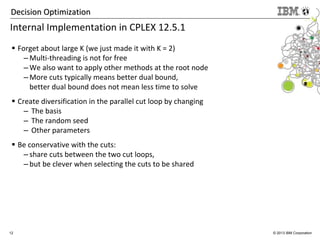 12 © 2013 IBM Corporation
Decision OptimizationDecision Optimization
Internal Implementation in CPLEX 12.5.1
Forget about large K (we just made it with K = 2)
– Multi-threading is not for free
– We also want to apply other methods at the root node
– More cuts typically means better dual bound,
better dual bound does not mean less time to solve
Create diversification in the parallel cut loop by changing
– The basis
– The random seed
– Other parameters
Be conservative with the cuts:
– share cuts between the two cut loops,
– but be clever when selecting the cuts to be shared
 