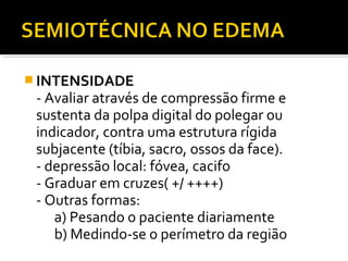  INTENSIDADE
- Avaliar através de compressão firme e
sustenta da polpa digital do polegar ou
indicador, contra uma estrutura rígida
subjacente (tíbia, sacro, ossos da face).
- depressão local: fóvea, cacifo
- Graduar em cruzes( +/ ++++)
- Outras formas:
a) Pesando o paciente diariamente
b) Medindo-se o perímetro da região
 