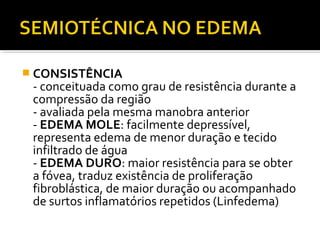  CONSISTÊNCIA
- conceituada como grau de resistência durante a
compressão da região
- avaliada pela mesma manobra anterior
- EDEMA MOLE: facilmente depressível,
representa edema de menor duração e tecido
infiltrado de água
- EDEMA DURO: maior resistência para se obter
a fóvea, traduz existência de proliferação
fibroblástica, de maior duração ou acompanhado
de surtos inflamatórios repetidos (Linfedema)
 