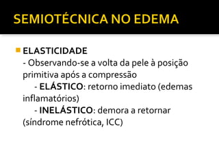  ELASTICIDADE
- Observando-se a volta da pele à posição
primitiva após a compressão
- ELÁSTICO: retorno imediato (edemas
inflamatórios)
- INELÁSTICO: demora a retornar
(síndrome nefrótica, ICC)
 