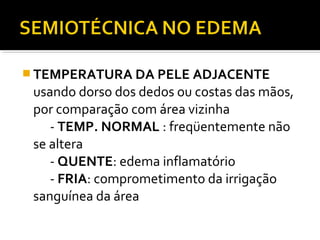  TEMPERATURA DA PELE ADJACENTE
usando dorso dos dedos ou costas das mãos,
por comparação com área vizinha
- TEMP. NORMAL : freqüentemente não
se altera
- QUENTE: edema inflamatório
- FRIA: comprometimento da irrigação
sanguínea da área
 