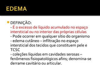  DEFINIÇÃO:
- É o excesso de líquido acumulado no espaço
intersticial ou no interior das próprias células
- Pode ocorrer em qualquer sítio do organismo
- edema cutâneo – infiltração no espaço
intersticial dos tecidos que constituem pele e
TCSC
- coleções líquidas em cavidades serosas –
fenômenos fisiopatológicos afins; denomina-se
derrame cavitário ou articular.
 