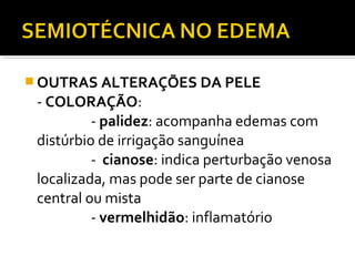  OUTRAS ALTERAÇÕES DA PELE
- COLORAÇÃO:
- palidez: acompanha edemas com
distúrbio de irrigação sanguínea
- cianose: indica perturbação venosa
localizada, mas pode ser parte de cianose
central ou mista
- vermelhidão: inflamatório
 