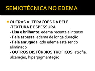  OUTRAS ALTERAÇÕES DA PELE
-TEXTURA E ESPESSURA
- Lisa e brilhante: edema recente e intenso
- Pele espessa: edema de longa duração
- Pele enrugada: qdo edema está sendo
eliminado
- OUTROS DISTÚRBIOS TRÓFICOS: atrofia,
ulceração, hiperpigmentação
 