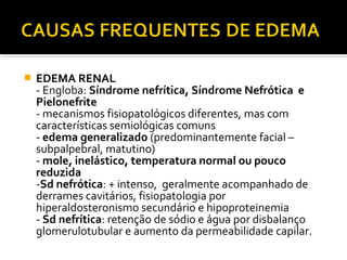  EDEMA RENAL
- Engloba: Síndrome nefrítica, Síndrome Nefrótica e
Pielonefrite
- mecanismos fisiopatológicos diferentes, mas com
características semiológicas comuns
- edema generalizado (predominantemente facial –
subpalpebral, matutino)
- mole, inelástico, temperatura normal ou pouco
reduzida
-Sd nefrótica: + intenso, geralmente acompanhado de
derrames cavitários, fisiopatologia por
hiperaldosteronismo secundário e hipoproteinemia
- Sd nefrítica: retenção de sódio e água por disbalanço
glomerulotubular e aumento da permeabilidade capilar.
 