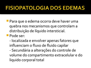  Para que o edema ocorra deve haver uma
quebra nos mecanismos que controlam a
distribuição de líquido intersticial.
 Pode ser:
- localizada e envolver apenas fatores que
influenciam o fluxo de fluido capilar
- Secundária a alterações do controle de
volume do compartimento extracelular e do
liquido corporal total
 