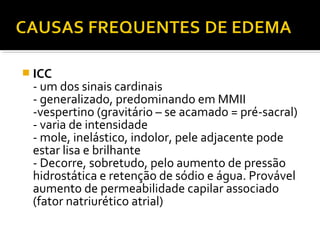  ICC
- um dos sinais cardinais
- generalizado, predominando em MMII
-vespertino (gravitário – se acamado = pré-sacral)
- varia de intensidade
- mole, inelástico, indolor, pele adjacente pode
estar lisa e brilhante
- Decorre, sobretudo, pelo aumento de pressão
hidrostática e retenção de sódio e água. Provável
aumento de permeabilidade capilar associado
(fator natriurético atrial)
 