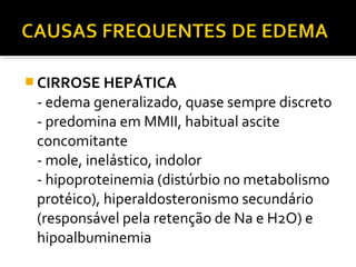  CIRROSE HEPÁTICA
- edema generalizado, quase sempre discreto
- predomina em MMII, habitual ascite
concomitante
- mole, inelástico, indolor
- hipoproteinemia (distúrbio no metabolismo
protéico), hiperaldosteronismo secundário
(responsável pela retenção de Na e H2O) e
hipoalbuminemia
 