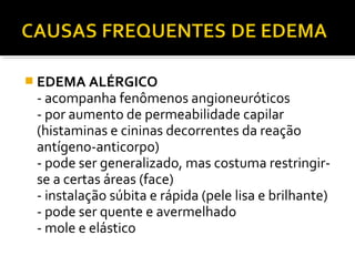  EDEMA ALÉRGICO
- acompanha fenômenos angioneuróticos
- por aumento de permeabilidade capilar
(histaminas e cininas decorrentes da reação
antígeno-anticorpo)
- pode ser generalizado, mas costuma restringir-
se a certas áreas (face)
- instalação súbita e rápida (pele lisa e brilhante)
- pode ser quente e avermelhado
- mole e elástico
 