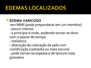  EDEMA VARICOSO
-em MMII (pode preponderar em um membro)
- pouco intenso
- a princípio é mole, podendo tornar-se duro
com o passar do tempo
- inelástico
- alteração de coloração da pele com
cronificação (castanha ou mais escura)
- pode tornar-se espessa e de textura mais
grosseira
 
