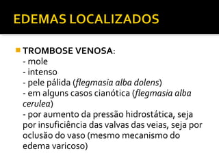  TROMBOSE VENOSA:
- mole
- intenso
- pele pálida (flegmasia alba dolens)
- em alguns casos cianótica (flegmasia alba
cerulea)
- por aumento da pressão hidrostática, seja
por insuficiência das valvas das veias, seja por
oclusão do vaso (mesmo mecanismo do
edema varicoso)
 