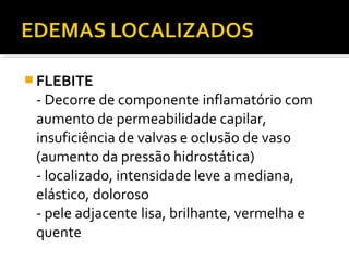  FLEBITE
- Decorre de componente inflamatório com
aumento de permeabilidade capilar,
insuficiência de valvas e oclusão de vaso
(aumento da pressão hidrostática)
- localizado, intensidade leve a mediana,
elástico, doloroso
- pele adjacente lisa, brilhante, vermelha e
quente
 