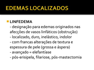  LINFEDEMA
- designação para edemas originados nas
afecções de vasos linfáticos (obstrução)
- localizado, duro, inelástico, indolor
- com francas alterações de textura e
espessura de pele (grossa e áspera)
- avançado = elefantíase
- pós-erisipela, filariose, pós-mastectomia
 