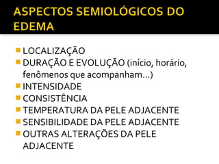  LOCALIZAÇÃO
 DURAÇÃO E EVOLUÇÃO (início, horário,
fenômenos que acompanham...)
 INTENSIDADE
 CONSISTÊNCIA
 TEMPERATURA DA PELE ADJACENTE
 SENSIBILIDADE DA PELE ADJACENTE
 OUTRAS ALTERAÇÕES DA PELE
ADJACENTE
 