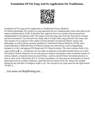Foundation Of Yin Yang And Its Application On Traditional...
Foundation of Yin yang and Its Application on Traditional Chinese Medicine
In Chinese philosophy, the symbol yin yang represents the two complementary forces that make up all
aspects and phenomena of life. It describes how opposite forces are actually interconnected and
interdependent in the natural world. The origin of yin and yang came from the observation of nature
and the environment. Yin referred to the shady side of a slope while yang referred to the sunny side.
The concept of yin yang lies at the origins of many branches of classical Chinese science and
philosophy, as well as being a primary guideline of Traditional Chinese Medicine (TCM), and a
central principle of different forms of Chinese martials arts and exercise, such as baguazhang,
taijiquan (t ai chi), and qigong (Chi Kung) and of I Ching divination. The most common form of yin
yang symbol is ☯, i.e., in harmony, the two sides are depicted as the light and dark halves of a circle.
The earliest Chinese characters for yin and yang are found in inscriptions made on skeletal remains of
various animals, commonly known as oracle bones , used in ancient Chinese divination practices at
least as early as the 14th century B.C.E. In these inscriptions, yin and yang are descriptions of natural
phenomena such as weather conditions, especially the movement of the sun. Yang is the sunlight
during the day and lack of sunlight at night is yin. The concept of yin yang came into the light around
770 B.C.E.,
... Get more on HelpWriting.net ...
 