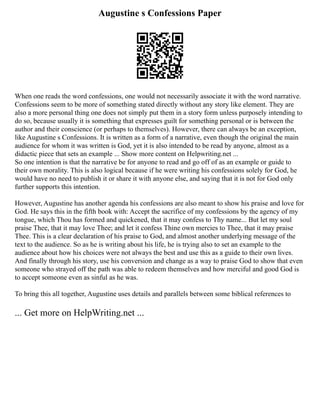 Augustine s Confessions Paper
When one reads the word confessions, one would not necessarily associate it with the word narrative.
Confessions seem to be more of something stated directly without any story like element. They are
also a more personal thing one does not simply put them in a story form unless purposely intending to
do so, because usually it is something that expresses guilt for something personal or is between the
author and their conscience (or perhaps to themselves). However, there can always be an exception,
like Augustine s Confessions. It is written as a form of a narrative, even though the original the main
audience for whom it was written is God, yet it is also intended to be read by anyone, almost as a
didactic piece that sets an example ... Show more content on Helpwriting.net ...
So one intention is that the narrative be for anyone to read and go off of as an example or guide to
their own morality. This is also logical because if he were writing his confessions solely for God, he
would have no need to publish it or share it with anyone else, and saying that it is not for God only
further supports this intention.
However, Augustine has another agenda his confessions are also meant to show his praise and love for
God. He says this in the fifth book with: Accept the sacrifice of my confessions by the agency of my
tongue, which Thou has formed and quickened, that it may confess to Thy name... But let my soul
praise Thee, that it may love Thee; and let it confess Thine own mercies to Thee, that it may praise
Thee. This is a clear declaration of his praise to God, and almost another underlying message of the
text to the audience. So as he is writing about his life, he is trying also to set an example to the
audience about how his choices were not always the best and use this as a guide to their own lives.
And finally through his story, use his conversion and change as a way to praise God to show that even
someone who strayed off the path was able to redeem themselves and how merciful and good God is
to accept someone even as sinful as he was.
To bring this all together, Augustine uses details and parallels between some biblical references to
... Get more on HelpWriting.net ...
 