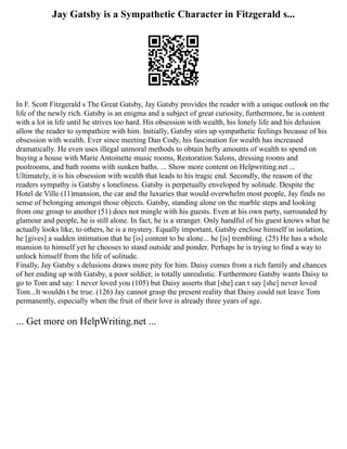Jay Gatsby is a Sympathetic Character in Fitzgerald s...
In F. Scott Fitzgerald s The Great Gatsby, Jay Gatsby provides the reader with a unique outlook on the
life of the newly rich. Gatsby is an enigma and a subject of great curiosity, furthermore, he is content
with a lot in life until he strives too hard. His obsession with wealth, his lonely life and his delusion
allow the reader to sympathize with him. Initially, Gatsby stirs up sympathetic feelings because of his
obsession with wealth. Ever since meeting Dan Cody, his fascination for wealth has increased
dramatically. He even uses illegal unmoral methods to obtain hefty amounts of wealth to spend on
buying a house with Marie Antoinette music rooms, Restoration Salons, dressing rooms and
poolrooms, and bath rooms with sunken baths. ... Show more content on Helpwriting.net ...
Ultimately, it is his obsession with wealth that leads to his tragic end. Secondly, the reason of the
readers sympathy is Gatsby s loneliness. Gatsby is perpetually enveloped by solitude. Despite the
Hotel de Ville (11)mansion, the car and the luxuries that would overwhelm most people, Jay finds no
sense of belonging amongst those objects. Gatsby, standing alone on the marble steps and looking
from one group to another (51) does not mingle with his guests. Even at his own party, surrounded by
glamour and people, he is still alone. In fact, he is a stranger. Only handful of his guest knows what he
actually looks like, to others, he is a mystery. Equally important, Gatsby enclose himself in isolation,
he [gives] a sudden intimation that he [is] content to be alone... he [is] trembling. (25) He has a whole
mansion to himself yet he chooses to stand outside and ponder. Perhaps he is trying to find a way to
unlock himself from the life of solitude.
Finally, Jay Gatsby s delusions draws more pity for him. Daisy comes from a rich family and chances
of her ending up with Gatsby, a poor soldier, is totally unrealistic. Furthermore Gatsby wants Daisy to
go to Tom and say: I never loved you (105) but Daisy asserts that [she] can t say [she] never loved
Tom...It wouldn t be true. (126) Jay cannot grasp the present reality that Daisy could not leave Tom
permanently, especially when the fruit of their love is already three years of age.
... Get more on HelpWriting.net ...
 