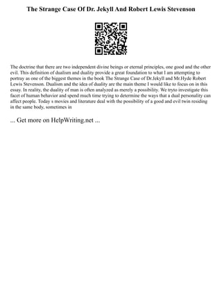 The Strange Case Of Dr. Jekyll And Robert Lewis Stevenson
The doctrine that there are two independent divine beings or eternal principles, one good and the other
evil. This definition of dualism and duality provide a great foundation to what I am attempting to
portray as one of the biggest themes in the book The Strange Case of Dr.Jekyll and Mr.Hyde Robert
Lewis Stevenson. Dualism and the idea of duality are the main theme I would like to focus on in this
essay. In reality, the duality of man is often analyzed as merely a possibility. We tryto investigate this
facet of human behavior and spend much time trying to determine the ways that a dual personality can
affect people. Today s movies and literature deal with the possibility of a good and evil twin residing
in the same body, sometimes in
... Get more on HelpWriting.net ...
 