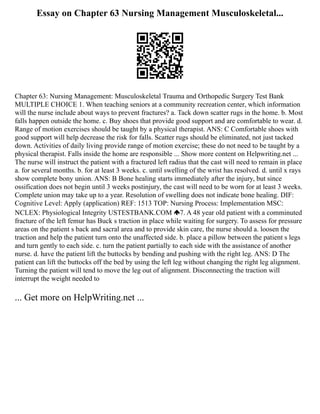 Essay on Chapter 63 Nursing Management Musculoskeletal...
Chapter 63: Nursing Management: Musculoskeletal Trauma and Orthopedic Surgery Test Bank
MULTIPLE CHOICE 1. When teaching seniors at a community recreation center, which information
will the nurse include about ways to prevent fractures? a. Tack down scatter rugs in the home. b. Most
falls happen outside the home. c. Buy shoes that provide good support and are comfortable to wear. d.
Range of motion exercises should be taught by a physical therapist. ANS: C Comfortable shoes with
good support will help decrease the risk for falls. Scatter rugs should be eliminated, not just tacked
down. Activities of daily living provide range of motion exercise; these do not need to be taught by a
physical therapist. Falls inside the home are responsible ... Show more content on Helpwriting.net ...
The nurse will instruct the patient with a fractured left radius that the cast will need to remain in place
a. for several months. b. for at least 3 weeks. c. until swelling of the wrist has resolved. d. until x rays
show complete bony union. ANS: B Bone healing starts immediately after the injury, but since
ossification does not begin until 3 weeks postinjury, the cast will need to be worn for at least 3 weeks.
Complete union may take up to a year. Resolution of swelling does not indicate bone healing. DIF:
Cognitive Level: Apply (application) REF: 1513 TOP: Nursing Process: Implementation MSC:
NCLEX: Physiological Integrity USTESTBANK.COM 7. A 48 year old patient with a comminuted
fracture of the left femur has Buck s traction in place while waiting for surgery. To assess for pressure
areas on the patient s back and sacral area and to provide skin care, the nurse should a. loosen the
traction and help the patient turn onto the unaffected side. b. place a pillow between the patient s legs
and turn gently to each side. c. turn the patient partially to each side with the assistance of another
nurse. d. have the patient lift the buttocks by bending and pushing with the right leg. ANS: D The
patient can lift the buttocks off the bed by using the left leg without changing the right leg alignment.
Turning the patient will tend to move the leg out of alignment. Disconnecting the traction will
interrupt the weight needed to
... Get more on HelpWriting.net ...
 
