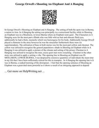 George Orwell s Shooting An Elephant And A Hanging
In George Orwell s Shooting an Elephant and A Hanging . The setting of both the spots was in Burma,
a nation in Asia. In A Hanging the setting was principally in a correctional facility while in Shooting
an Elephant was in a Moulmein, in lower Burma where an Elephant went quiet . The Characters in A
Hanging were for the most part a Hindu who was little whit no hair and obscure fluid eyes,
additionally he had a thick, mustache which was humongous for his body. Additionally George Orwell
played a character in the story however he was the storyteller furthermore there were six
superintendents. The utilization of hues in both stories was for the most part yellow and chestnut. The
yellow was utilized to recognize the general population s shade in Shooting an Elephant while in A
Hanging it was utilized to apply a picture of the climate and setting of the prison. Chestnut in A
Hanging was utilized to recognize the men, cocoa quiet men were crouching . Chestnut in the other
story was utilized to apply a setting s vibe. The opening line in Shooting an Elephant was IN
MOULMEIN, LOWER BURMA, I was despised by extensive quantities of individuals the main time
in my life that I have been sufficiently critical for this to transpire . In A Hanging the opening line is It
was in Burma, a soaked morning of the downpours . I feel that the opening sentence of Shooting an
Elephant was a great deal more powerful as it shows a result of an intriguing approach to depend
... Get more on HelpWriting.net ...
 