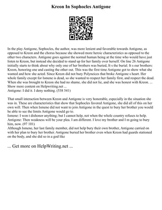 Kreon In Sophocles Antigone
In the play Antigone, Sophocles, the author, was more lenient and favorable towards Antigone, as
opposed to Kreon and the chorus because she showed more heroic characteristics as opposed to the
other two characters. Antigone goes against the normal human being at the time who would have just
listen to Kreon, but instead she decided to stand up for her family over herself. On line 26 Antigone
initially starts to think about why only one of her brothers was buried, It s the burial. It s our brothers:
Kreon, honoring one and casting the other out. This was the first time Antigone got to show what she
wanted and how she acted. Since Kreon did not bury Polyneices that broke Antigone s heart. Her
whole family except for Ismene is dead, so she wanted to respect her family first, and respect the dead.
When she was brought to Kreon she had no shame, she did not lie, and she was honest with Kreon. ...
Show more content on Helpwriting.net ...
Antigone: I did it. I deny nothing. (538 541)
That small interaction between Kreon and Antigone is very honorable, especially in the situation she
was in. These are characteristics that show that Sophocles favored Antigone, she did all of this on her
own will. Then when Ismene did not want to join Antigone in the quest to bury her brother you would
be able to see the limits Antigone would go to.
Ismene: I won t dishonor anything; but I cannot help, not when the whole country refuses to help.
Antigone: Then weakness will be your plea. I am different. I love my brother and I m going to bury
him, now. (97 101)
Although Ismene, her last family member, did not help bury their own brother, Antigone carried on
with her plan to bury her brother. Antigone buried her brother even when Kreon had guards stationed
on the body, and she did so in a god like
... Get more on HelpWriting.net ...
 