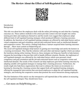 The Review About the Effect of Self-Regulated Learning...
Introduction
Background
This title was about how the employees deals with the online job training are and what the e learning
outcomes are. Those authors methods in this article provides context relevant insights into online
training providers and employees themselves and the results were suggest that employees adopt
different kind of self regulated learning strategies which produced different e learning outcomes.
In addition, the functions of self regulated learning strategies are affected by individual factors such as
virtual competence and goal orientation, and job and contextual factors such as intellectual demand
and cooperative norms. This article s findings help those e learners acquired better learning outcomes
through ... Show more content on Helpwriting.net ...
The social self regulated strategies help learners in gaining new knowledge and satisfy the learners in
e learning environment. They find the solutions with each other and interact together which can reduce
the loneliness during online training. However, these strategies not bring any benefits to help learners
integrate the knowledge to become their skill to handle different situation. Besides, the implement of
self regulated strategies was affected by few individual factors which were personal virtual
competence and goal orientation and the job and contextual factors such as cooperative norms and
intellectual demand. The results of this research can help employees gain better learning outcomes by
adopting suitable self regulated strategies to manage their e learning processes. Furthermore, the
results might also help those organizations that want to enhance the return on investments in e
learning by choosing the e learning systems that support both self regulated learning strategies,
offering the managerial interventions that convinced employees to adopt the self regulated learning
strategies, and fostering the cooperative norms that promote the social interaction among employees.
The first limitation of this article was the retrospective self reported data of the authors in measuring
the self regulated strategies They should more focus
... Get more on HelpWriting.net ...
 