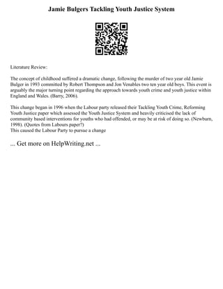 Jamie Bulgers Tackling Youth Justice System
Literature Review:
The concept of childhood suffered a dramatic change, following the murder of two year old Jamie
Bulger in 1993 committed by Robert Thompson and Jon Venables two ten year old boys. This event is
arguably the major turning point regarding the approach towards youth crime and youth justice within
England and Wales. (Barry, 2006).
This change began in 1996 when the Labour party released their Tackling Youth Crime, Reforming
Youth Justice paper which assessed the Youth Justice System and heavily criticised the lack of
community based interventions for youths who had offended, or may be at risk of doing so. (Newburn,
1998). (Quotes from Labours paper?)
This caused the Labour Party to pursue a change
... Get more on HelpWriting.net ...
 