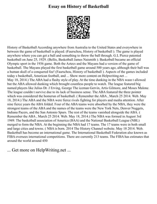 Essay on History of Basketball
History of Basketball According anywhere from Australia to the United States and everywhere in
between the game of basketball is played. (Faurschou, History of basketball ). The game is played
anywhere where you can get a ball and something to throw the ball through. G.L Pierce patented
basketball on June 25, 1929. (Bellis, Basketball James Naismith ). Basketball became an official
Olympic sport in the 1936 game. Both the Aztecs and the Mayans had a version of the game of
basketball. The Mayans played the first basketball game around 500 years ago, although their ball was
a human skull of a conquered foe! (Faurschou, History of basketball ). Aspects of the games included
today s basketball, American football, and ... Show more content on Helpwriting.net ...
May 18, 2014.) The ABA had a flashy style of play. At the time dunking in the NBA wasn t allowed
but the ABA allowed dunking which brought countless people to watch. The league featured big
named players like Julius Dr. J Erving, George The iceman Gervin, Artis Gilmore, and Moses Malone.
The league couldn t survive due to its lack of business sense. The ABA featured the three pointer
which was considered the homerun of basketball. ( Remember the ABA , March 25 2014. Web. May
18, 2014.) The ABA and the NBA were fierce rivals fighting for players and media attention. After
nine fierce years the ABA folded. Four of the ABA teams were absorbed by the NBA, they were the
strongest teams of the ABA and the names of the teams were the New York Nets, Denver Nuggets,
Indiana Pacers, and the San Antonio Spurs. The rest of the teams vanished alongside the ABA. (
Remember the ABA , March 25 2014. Web. May 18, 2014.) The NBA was formed in August 3rd
1949. The basketball association of America (BAA) and the National Basketball League (NBL)
merged to form the NBA. At the beginning the NBA had 17 teams. The 17 teams were in both small
and large cities and towns. ( NBA is born. 2014 The History Channel website. May 18 2014. Web.
Basketball has become an international game. The International Basketball Federation also known as
FIBA oversees international competitions. There are currently 213 teams. The FIBA has estimates that
around the world around 450
... Get more on HelpWriting.net ...
 