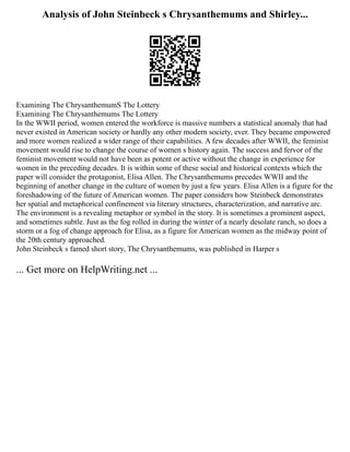 Analysis of John Steinbeck s Chrysanthemums and Shirley...
Examining The ChrysanthemumS The Lottery
Examining The Chrysanthemums The Lottery
In the WWII period, women entered the workforce is massive numbers a statistical anomaly that had
never existed in American society or hardly any other modern society, ever. They became empowered
and more women realized a wider range of their capabilities. A few decades after WWII, the feminist
movement would rise to change the course of women s history again. The success and fervor of the
feminist movement would not have been as potent or active without the change in experience for
women in the preceding decades. It is within some of these social and historical contexts which the
paper will consider the protagonist, Elisa Allen. The Chrysanthemums precedes WWII and the
beginning of another change in the culture of women by just a few years. Elisa Allen is a figure for the
foreshadowing of the future of American women. The paper considers how Steinbeck demonstrates
her spatial and metaphorical confinement via literary structures, characterization, and narrative arc.
The environment is a revealing metaphor or symbol in the story. It is sometimes a prominent aspect,
and sometimes subtle. Just as the fog rolled in during the winter of a nearly desolate ranch, so does a
storm or a fog of change approach for Elisa, as a figure for American women as the midway point of
the 20th century approached.
John Steinbeck s famed short story, The Chrysanthemums, was published in Harper s
... Get more on HelpWriting.net ...
 