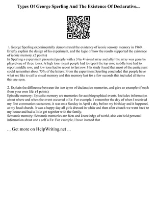 Types Of George Sperling And The Existence Of Declarative...
1. George Sperling experimentally demonstrated the existence of iconic sensory memory in 1960.
Briefly explain the design of his experiment, and the logic of how the results supported the existence
of iconic memory. (2 points)
In Sperling s experiment presented people with a 3 by 4 visual array and after the array was gone he
played one of three tones. A high tone meant people had to report the top row, middle tone had to
report middle row, and low tone had to report to last row. His study found that most of the participant
could remember about 75% of the letters. From the experiment Sperling concluded that people have
what we like to call a visual memory and this memory last for a few seconds that included all items
that are seen.
2. Explain the difference between the two types of declarative memories, and give an example of each
from your own life. (4 points)
Episodic memory: Episodic memory are memories for autobiographical events. Includes information
about where and when the event occurred o Ex: For example, I remember the day of when I received
my first communion sacrament, it was on a Sunday in April a day before my birthday and it happened
at my local church. It was a happy day all girls dressed in white and then after church we went back to
my house and had a little get together with the family.
Semantic memory: Semantic memories are facts and knowledge of world, also can hold personal
information about one s self o Ex: For example, I have learned that
... Get more on HelpWriting.net ...
 
