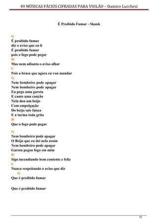 10
49 MÚSICAS FÁCEIS CIFRADAS PARA VIOLÃO – Damiro Lucchesi
É Proibido Fumar - Skank
G
É proibido fumar
diz o aviso que eu li
É proibido fumar
pois o fogo pode pegar
D
Mas nem adianta o aviso olhar
C
Pois a brasa que agora eu vou mandar
G
Nem bombeiro pode apagar
Nem bombeiro pode apagar
Eu pego uma garota
E canto uma canção
Nela dou um beijo
Com empolgação
Do beijo sais faísca
E a turma toda grita
D
Que o fogo pode pegar
G
Nem bombeiro pode apagar
O Beijo que eu dei nela assim
Nem bombeiro pode apagar
Garota pegou fogo em mim
D
Sigo incendiando bem contente e feliz
C
Nunca respeitando o aviso que diz
G
Que é proibido fumar
Que é proibido fumar
 