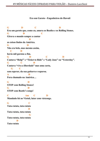 11
49 MÚSICAS FÁCEIS CIFRADAS PARA VIOLÃO – Damiro Lucchesi
Era um Garoto - Engenheiros do Hawaii
G D C D
Era um garoto que, como eu, amava os Beatles e os Rolling Stones.
G D C
Girava o mundo sempre a cantar
D
as coisas lindas da América.
G D
Não era belo, mas mesmo assim,
C D
havia mil garotas a fim.
G D C D
Cantava “Help!” e “Ticket to Ride” e “Lady Jane” ou “Yesterday”.
G C D
Cantava “viva a liberdade” mas uma carta,
G C
sem esperar, da sua guitarra o separou.
A D
Fora chamado na América…
G D
STOP com Rolling Stones!
G D
STOP com Beatle’s songs!
C Am C D
Mandado foi ao Vietnã, lutar com vietcongs.
G C
Tata-ratata, tata-ratata
D
Tata-ratata, tata-ratata
G
Tata-ratata, tata-ratata
D
Tata-ratata
 