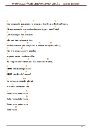 12
49 MÚSICAS FÁCEIS CIFRADAS PARA VIOLÃO – Damiro Lucchesi
G D C D
Era um garoto que, como eu, amava os Beatles e os Rolling Stones.
G D C D
Girava o mundo, mas acabou fazendo a guerra do Vietnã.
G D
Cabelos longos não usa mais,
C D
não toca sua guitarra, e sim,
G D C D
um instrumento que sempre dá a mesma nota (rá-tá-tá-tá).
G C
Não tem amigos, não vê garotas,
D G
só gente morta caindo ao chão.
C A D
Ao seu país não voltará pois está morto no Vietnã.
G D
STOP com Rolling Stones!
G D
STOP com Beatle’s songs!
C Am
No peito, um coração não há.
C D
Mas duas medalhas, sim.
G C
Tata-ratata, tata-ratata
D
Tata-ratata, tata-ratata
G
Tata-ratata, tata-ratata
D
Tata-ratata
 
