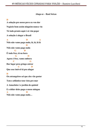 13
49 MÚSICAS FÁCEIS CIFRADAS PARA VIOLÃO – Damiro Lucchesi
Aluga-se – Raul Seixas
D
A solução pro nosso povo eu vou dar
Negócio bom assim ninguém nunca viu
Tá tudo pronto aqui é só vim pegar
A solução é alugar o Brasil
A D A
Nóis não vamo paga nada, lá, lá, lá lá
D
Nóis não vamo paga nada
G D
É tudo free, tá na hora
G D
Agora é free, vamo embora
C G
Dar lugar pros gringo entrar
C D
Que esse imóvel tá pra alugar
D
Os estrangeiros sei que eles vão gostar
Tem o atlântico tem vista pro mar
A Amazônia é o jardim do quintal
E o dólar deles paga o nosso mingau
A D
Nóis não vamo paga nada…
 