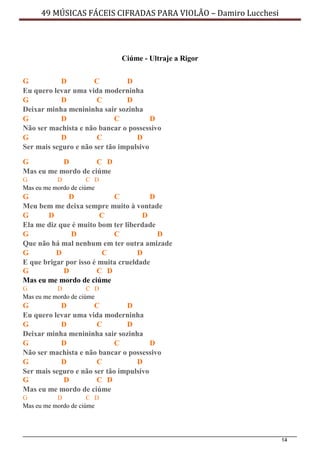 14
49 MÚSICAS FÁCEIS CIFRADAS PARA VIOLÃO – Damiro Lucchesi
Ciúme - Ultraje a Rigor
G D C D
Eu quero levar uma vida moderninha
G D C D
Deixar minha menininha sair sozinha
G D C D
Não ser machista e não bancar o possessivo
G D C D
Ser mais seguro e não ser tão impulsivo
G D C D
Mas eu me mordo de ciúme
G D C D
Mas eu me mordo de ciúme
G D C D
Meu bem me deixa sempre muito à vontade
G D C D
Ela me diz que é muito bom ter liberdade
G D C D
Que não há mal nenhum em ter outra amizade
G D C D
E que brigar por isso é muita crueldade
G D C D
Mas eu me mordo de ciúme
G D C D
Mas eu me mordo de ciúme
G D C D
Eu quero levar uma vida moderninha
G D C D
Deixar minha menininha sair sozinha
G D C D
Não ser machista e não bancar o possessivo
G D C D
Ser mais seguro e não ser tão impulsivo
G D C D
Mas eu me mordo de ciúme
G D C D
Mas eu me mordo de ciúme
 