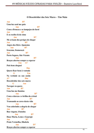 15
49 MÚSICAS FÁCEIS CIFRADAS PARA VIOLÃO – Damiro Lucchesi
O Descobridor dos Sete Mares – Tim Maia
Am D7
Uma luz azul me guia
Am D7
Com a firmeza e os lampejos do farol
Am D7
E os recifes lá de cima
Am D7
Me avisam dos perigos de chegar
Am D7
Angra dos Reis e Ipanema
Am D7
Iracema, Itamaracá
Am D7
Porto Seguro, São Vicente
Am D7
Braços abertos sempre a esperar
Em A7
Pois bem cheguei
Dm
Quero ficar bem à vontade
G Em
Na verdade eu sou assim
A7 Dm
Descobridor dos sete mares
G Am
Navegar eu quero
Am D7
Uma lua me ilumina
Am D7
Com a clareza e o brilho do cristal
Am D7
Transando as cores desta vida
Am D7
Vou colorindo a alegria de chegar
Am D7
Boa viagem, Ubatuba
Am D7
Duas Maria, Leme e Guarujá
Am D7
Praia Vermelha, Ilhabela
Am D7
Braços abertos sempre a esperar
 