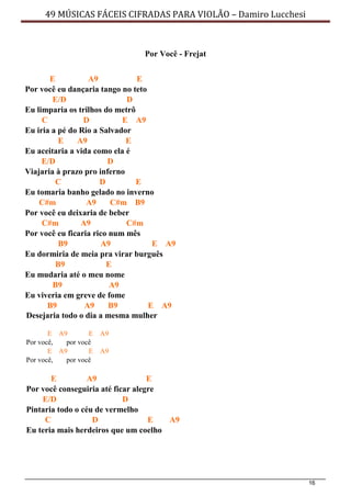 16
49 MÚSICAS FÁCEIS CIFRADAS PARA VIOLÃO – Damiro Lucchesi
Por Você - Frejat
E A9 E
Por você eu dançaria tango no teto
E/D D
Eu limparia os trilhos do metrô
C D E A9
Eu iria a pé do Rio a Salvador
E A9 E
Eu aceitaria a vida como ela é
E/D D
Viajaria à prazo pro inferno
C D E
Eu tomaria banho gelado no inverno
C#m A9 C#m B9
Por você eu deixaria de beber
C#m A9 C#m
Por você eu ficaria rico num mês
B9 A9 E A9
Eu dormiria de meia pra virar burguês
B9 E
Eu mudaria até o meu nome
B9 A9
Eu viveria em greve de fome
B9 A9 B9 E A9
Desejaria todo o dia a mesma mulher
E A9 E A9
Por você, por você
E A9 E A9
Por você, por você
E A9 E
Por você conseguiria até ficar alegre
E/D D
Pintaria todo o céu de vermelho
C D E A9
Eu teria mais herdeiros que um coelho
 