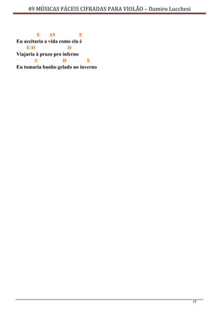 17
49 MÚSICAS FÁCEIS CIFRADAS PARA VIOLÃO – Damiro Lucchesi
E A9 E
Eu aceitaria a vida como ela é
E/D D
Viajaria à prazo pro inferno
C D E
Eu tomaria banho gelado no inverno
 
