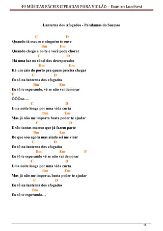 18
49 MÚSICAS FÁCEIS CIFRADAS PARA VIOLÃO – Damiro Lucchesi
Lanterna dos Afogados - Paralamas do Sucesso
C D
Quando tá escuro e ninguém te ouve
Bm Em
Quando chega a noite e você pode chorar
C D
Há uma luz no túnel dos desesperados
Bm Em
Há um cais do porto pra quem precisa chegar
C D
Eu tô na lanterna dos afogados
Bm Em
Eu tô te esperando, vê se não vai demorar
F
ÔÔÔoo….
C D
Uma noite longa por uma vida curta
Bm Em
Mas já não me importa basta poder te ajudar
C D
E são tantas marcas que já fazem parte
Bm Em
Do que sou agora mas ainda sei me virar
C D
Eu tô na lanterna dos afogados
Bm Em F
Eu tô te esperando vê se não vai demorar
C D
Uma noite longa por uma vida curta
Bm Em
Mas já não me importa, basta poder te ajudar
C D
Eu tô na lanterna dos afogados
Bm
Eu tô te esperando…
 