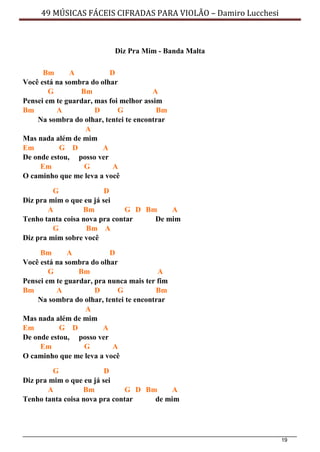 19
49 MÚSICAS FÁCEIS CIFRADAS PARA VIOLÃO – Damiro Lucchesi
Diz Pra Mim - Banda Malta
Bm A D
Você está na sombra do olhar
G Bm A
Pensei em te guardar, mas foi melhor assim
Bm A D G Bm
Na sombra do olhar, tentei te encontrar
A
Mas nada além de mim
Em G D A
De onde estou, posso ver
Em G A
O caminho que me leva a você
G D
Diz pra mim o que eu já sei
A Bm G D Bm A
Tenho tanta coisa nova pra contar De mim
G Bm A
Diz pra mim sobre você
Bm A D
Você está na sombra do olhar
G Bm A
Pensei em te guardar, pra nunca mais ter fim
Bm A D G Bm
Na sombra do olhar, tentei te encontrar
A
Mas nada além de mim
Em G D A
De onde estou, posso ver
Em G A
O caminho que me leva a você
G D
Diz pra mim o que eu já sei
A Bm G D Bm A
Tenho tanta coisa nova pra contar de mim
 